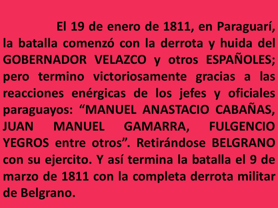 El 19 de enero de 1811, en Paraguarí, la batalla comenzó con la derrota y huida del GOBERNADOR VELAZCO y otros ESPAÑOLES; pero termino victoriosamente gracias a las reacciones enérgicas de los jefes y oficiales paraguayos: MANUEL ANASTACIO CABAÑAS, JUAN MANUEL GAMARRA, FULGENCIO YEGROS entre otros .