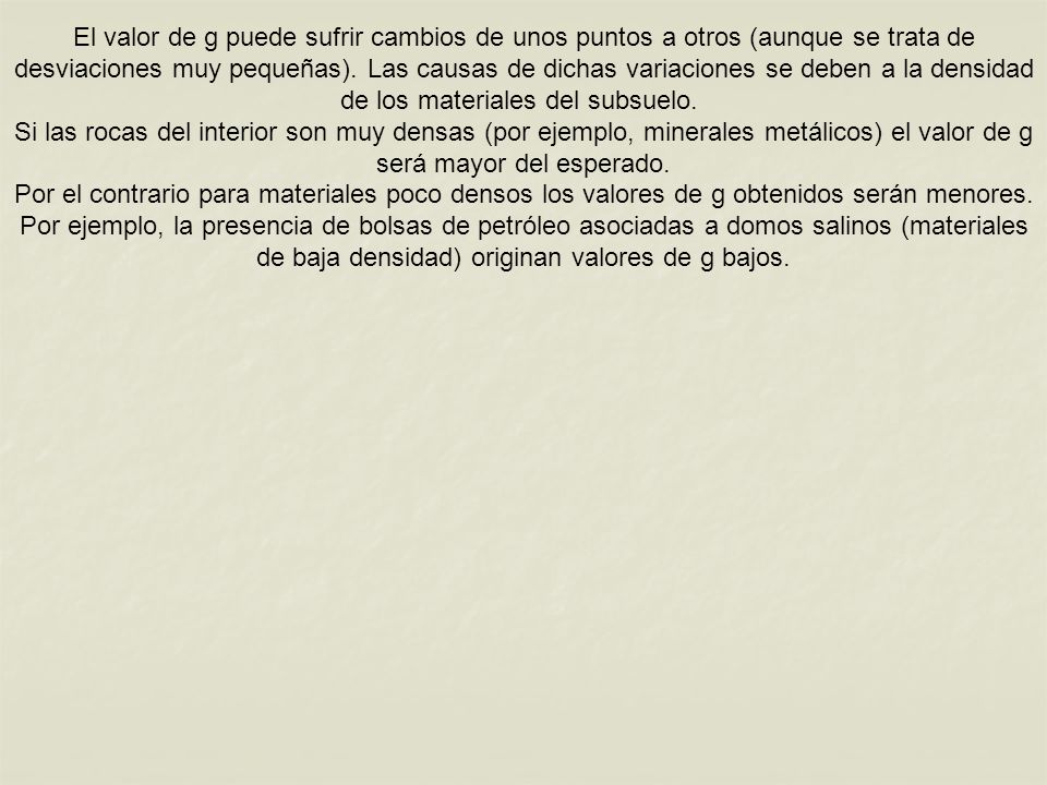 El valor de g puede sufrir cambios de unos puntos a otros (aunque se trata de desviaciones muy pequeñas). Las causas de dichas variaciones se deben a la densidad de los materiales del subsuelo.