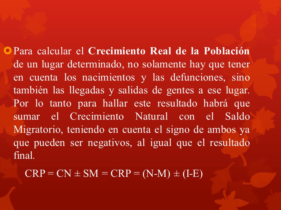 Para calcular el Crecimiento Real de la Población de un lugar determinado, no solamente hay que tener en cuenta los nacimientos y las defunciones, sino también las llegadas y salidas de gentes a ese lugar. Por lo tanto para hallar este resultado habrá que sumar el Crecimiento Natural con el Saldo Migratorio, teniendo en cuenta el signo de ambos ya que pueden ser negativos, al igual que el resultado final.