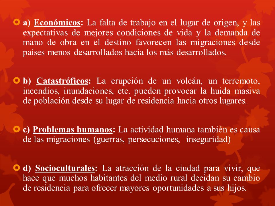 a) Económicos: La falta de trabajo en el lugar de origen, y las expectativas de mejores condiciones de vida y la demanda de mano de obra en el destino favorecen las migraciones desde países menos desarrollados hacia los más desarrollados.