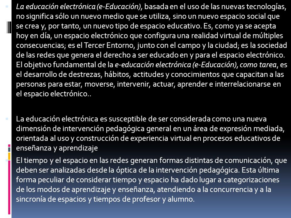 La educación electrónica (e-Educación), basada en el uso de las nuevas tecnologías, no significa sólo un nuevo medio que se utiliza, sino un nuevo espacio social que se crea y, por tanto, un nuevo tipo de espacio educativo. Es, como ya se acepta hoy en día, un espacio electrónico que configura una realidad virtual de múltiples consecuencias; es el Tercer Entorno, junto con el campo y la ciudad; es la sociedad de las redes que genera el derecho a ser educado en y para el espacio electrónico. El objetivo fundamental de la e-educación electrónica (e-Educación), como tarea, es el desarrollo de destrezas, hábitos, actitudes y conocimientos que capacitan a las personas para estar, moverse, intervenir, actuar, aprender e interrelacionarse en el espacio electrónico..
