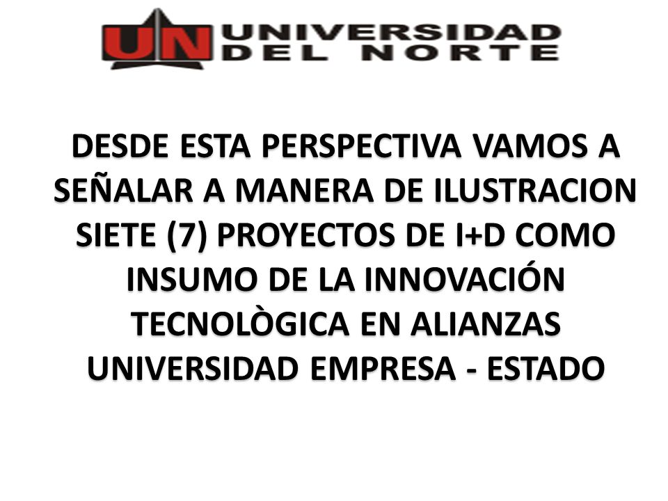 DESDE ESTA PERSPECTIVA VAMOS A SEÑALAR A MANERA DE ILUSTRACION SIETE (7) PROYECTOS DE I+D COMO INSUMO DE LA INNOVACIÓN TECNOLÒGICA EN ALIANZAS UNIVERSIDAD EMPRESA - ESTADO