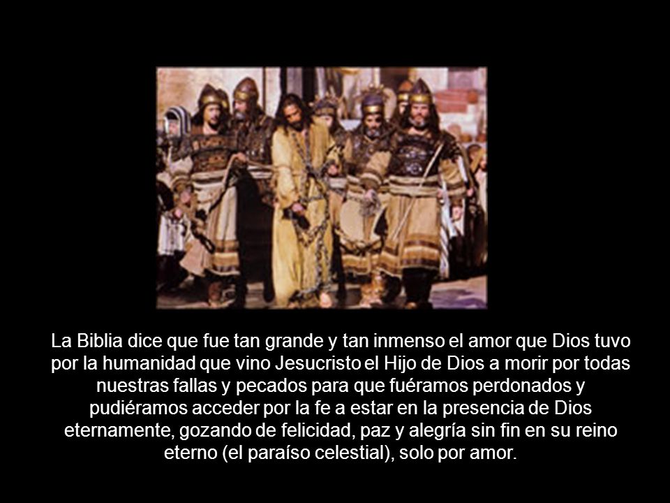 La Biblia dice que fue tan grande y tan inmenso el amor que Dios tuvo por la humanidad que vino Jesucristo el Hijo de Dios a morir por todas nuestras fallas y pecados para que fuéramos perdonados y pudiéramos acceder por la fe a estar en la presencia de Dios eternamente, gozando de felicidad, paz y alegría sin fin en su reino eterno (el paraíso celestial), solo por amor.