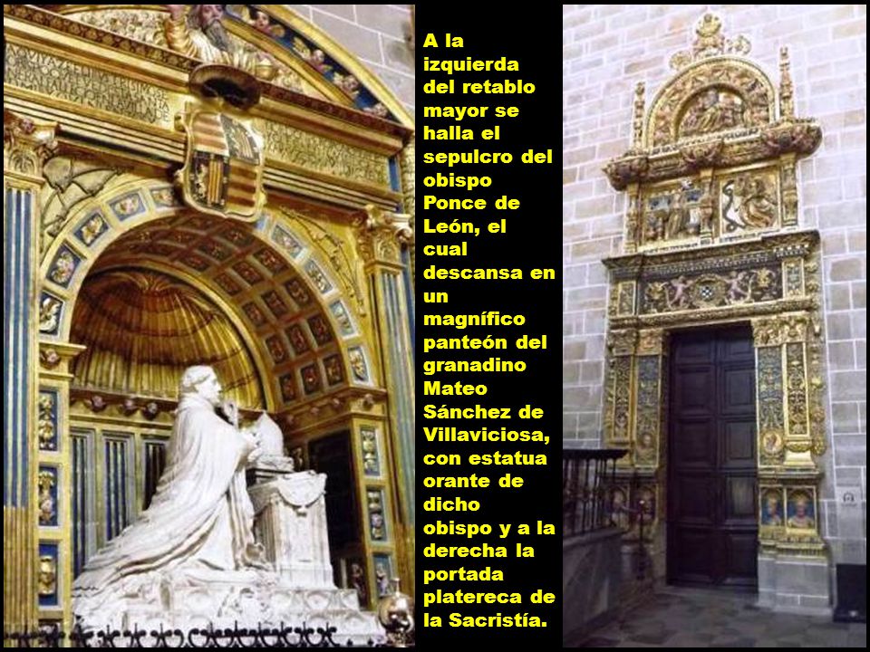 A la izquierda del retablo mayor se halla el sepulcro del obispo Ponce de León, el cual descansa en un magnífico panteón del granadino Mateo Sánchez de Villaviciosa, con estatua orante de dicho obispo y a la derecha la portada platereca de la Sacristía.