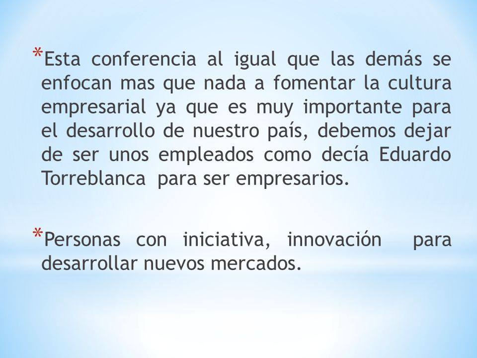 Esta conferencia al igual que las demás se enfocan mas que nada a fomentar la cultura empresarial ya que es muy importante para el desarrollo de nuestro país, debemos dejar de ser unos empleados como decía Eduardo Torreblanca para ser empresarios.