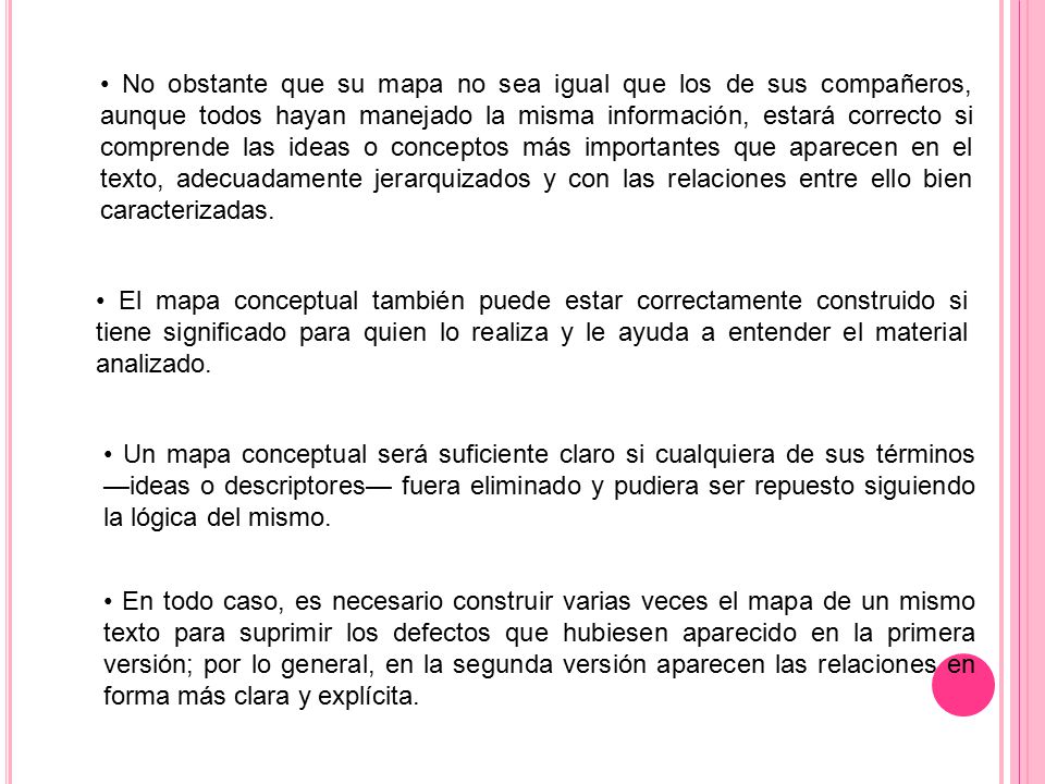 • No obstante que su mapa no sea igual que los de sus compañeros, aunque todos hayan manejado la misma información, estará correcto si comprende las ideas o conceptos más importantes que aparecen en el texto, adecuadamente jerarquizados y con las relaciones entre ello bien caracterizadas.
