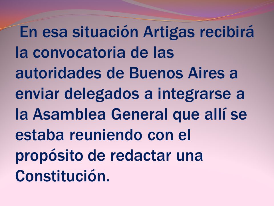 En esa situación Artigas recibirá la convocatoria de las autoridades de Buenos Aires a enviar delegados a integrarse a la Asamblea General que allí se estaba reuniendo con el propósito de redactar una Constitución.