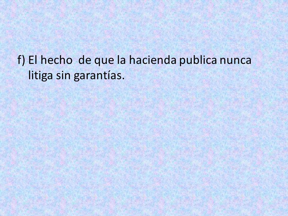 f) El hecho de que la hacienda publica nunca litiga sin garantías.