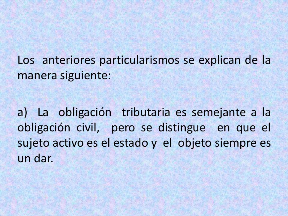 Los anteriores particularismos se explican de la manera siguiente: a) La obligación tributaria es semejante a la obligación civil, pero se distingue en que el sujeto activo es el estado y el objeto siempre es un dar.