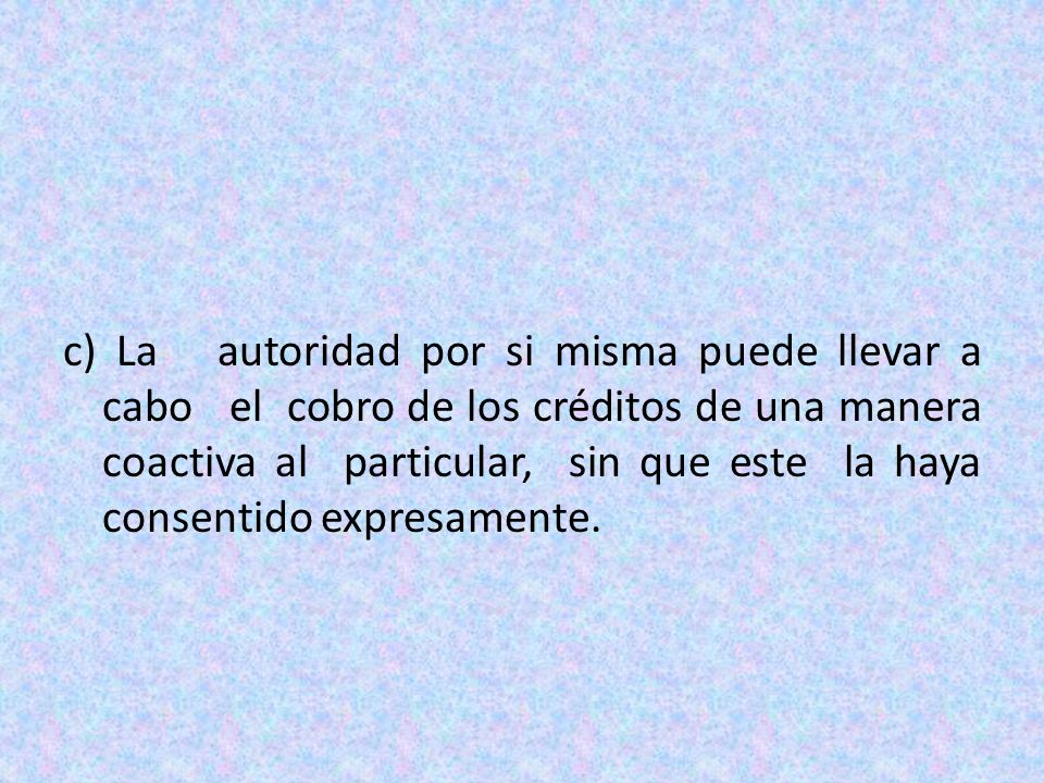 c) La autoridad por si misma puede llevar a cabo el cobro de los créditos de una manera coactiva al particular, sin que este la haya consentido expresamente.