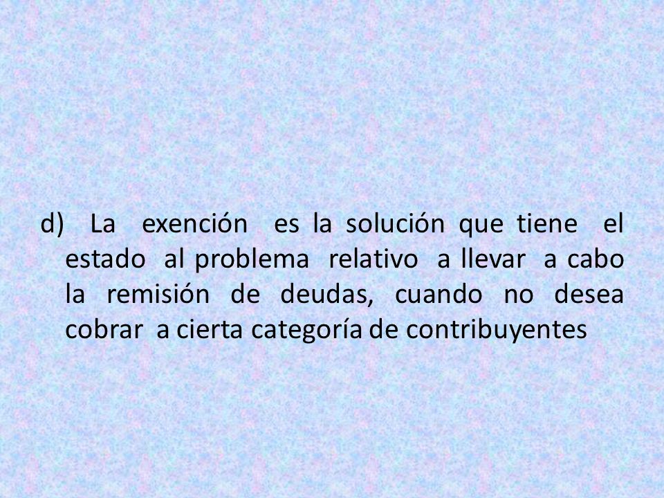 d) La exención es la solución que tiene el estado al problema relativo a llevar a cabo la remisión de deudas, cuando no desea cobrar a cierta categoría de contribuyentes