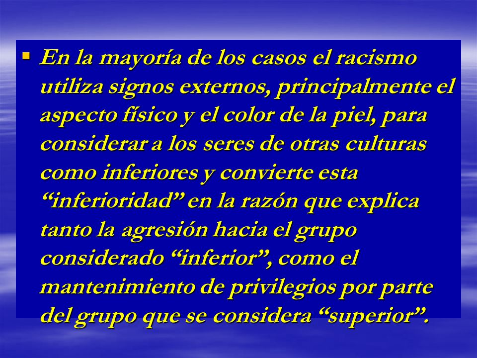 En la mayoría de los casos el racismo utiliza signos externos, principalmente el aspecto físico y el color de la piel, para considerar a los seres de otras culturas como inferiores y convierte esta inferioridad en la razón que explica tanto la agresión hacia el grupo considerado inferior , como el mantenimiento de privilegios por parte del grupo que se considera superior .