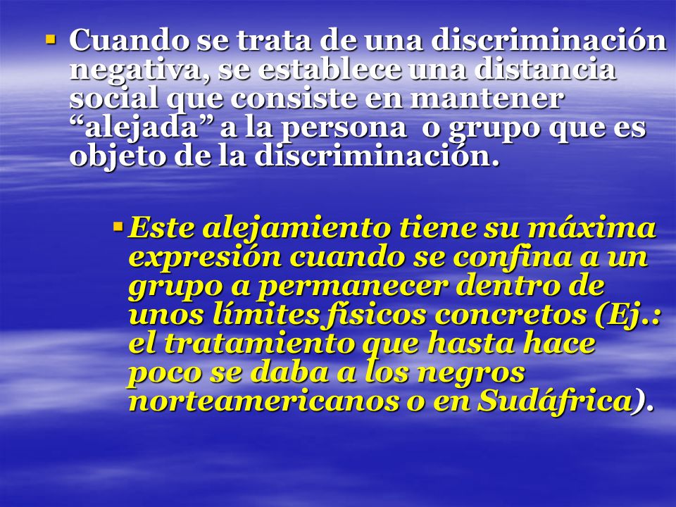 Cuando se trata de una discriminación negativa, se establece una distancia social que consiste en mantener alejada a la persona o grupo que es objeto de la discriminación.