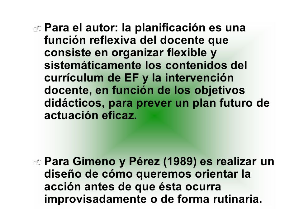 Para el autor: la planificación es una función reflexiva del docente que consiste en organizar flexible y sistemáticamente los contenidos del currículum de EF y la intervención docente, en función de los objetivos didácticos, para prever un plan futuro de actuación eficaz.