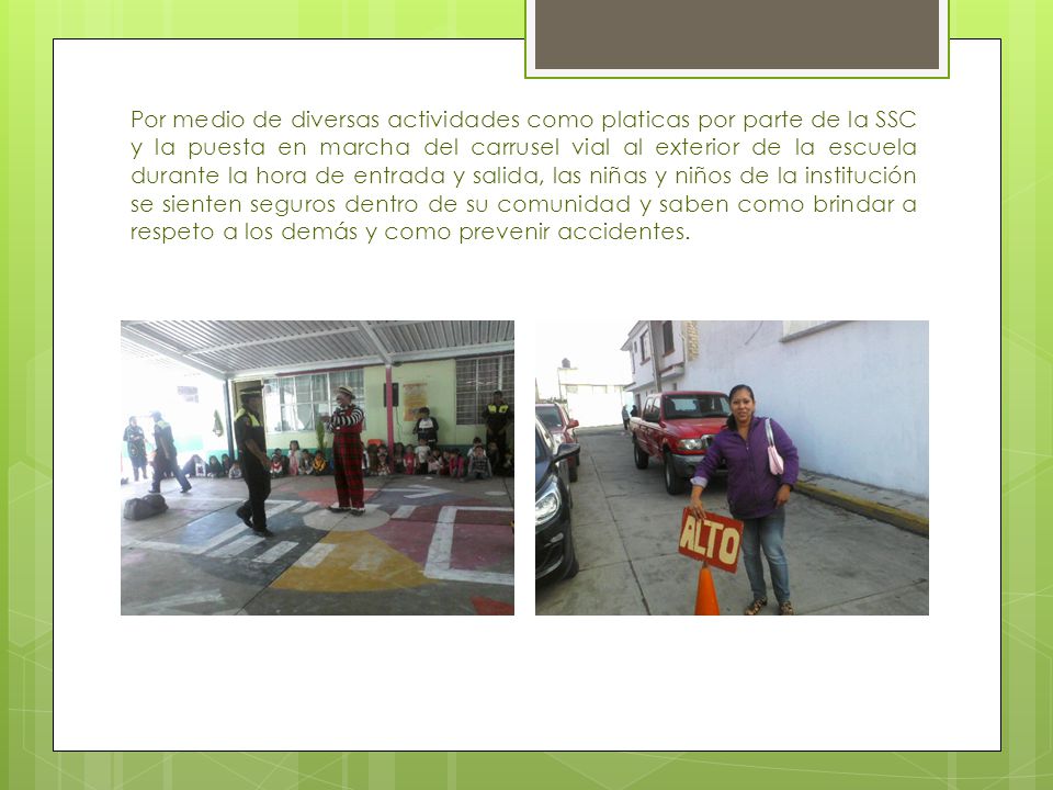 Por medio de diversas actividades como platicas por parte de la SSC y la puesta en marcha del carrusel vial al exterior de la escuela durante la hora de entrada y salida, las niñas y niños de la institución se sienten seguros dentro de su comunidad y saben como brindar a respeto a los demás y como prevenir accidentes.