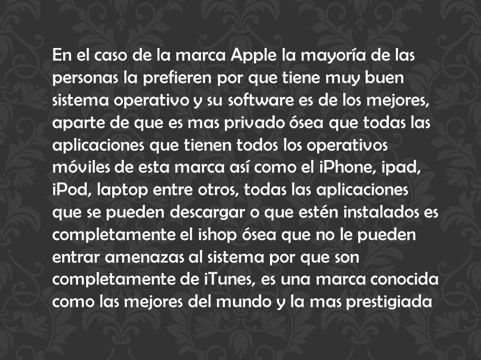 En el caso de la marca Apple la mayoría de las personas la prefieren por que tiene muy buen sistema operativo y su software es de los mejores, aparte de que es mas privado ósea que todas las aplicaciones que tienen todos los operativos móviles de esta marca así como el iPhone, ipad, iPod, laptop entre otros, todas las aplicaciones que se pueden descargar o que estén instalados es completamente el ishop ósea que no le pueden entrar amenazas al sistema por que son completamente de iTunes, es una marca conocida como las mejores del mundo y la mas prestigiada