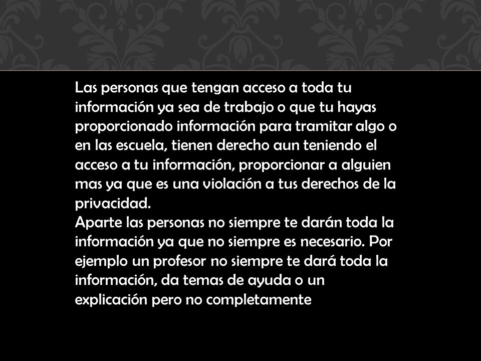 Las personas que tengan acceso a toda tu información ya sea de trabajo o que tu hayas proporcionado información para tramitar algo o en las escuela, tienen derecho aun teniendo el acceso a tu información, proporcionar a alguien mas ya que es una violación a tus derechos de la privacidad.