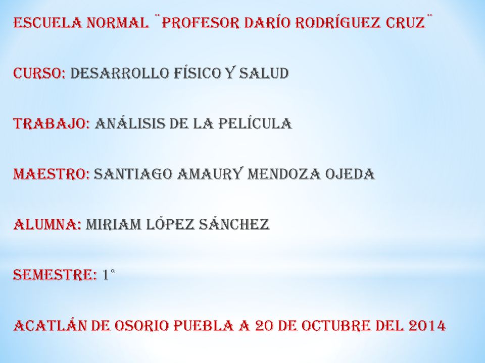 Escuela normal ¨Profesor Darío Rodríguez Cruz¨ Curso: Desarrollo físico y salud Trabajo: Análisis de la película Maestro: Santiago Amaury Mendoza Ojeda Alumna: Miriam López Sánchez Semestre: 1° Acatlán de Osorio Puebla a 20 de octubre del 2014