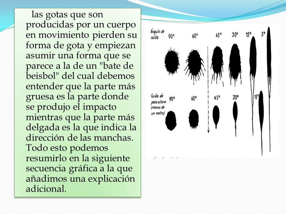 las gotas que son producidas por un cuerpo en movimiento pierden su forma de gota y empiezan asumir una forma que se parece a la de un bate de beisbol del cual debemos entender que la parte más gruesa es la parte donde se produjo el impacto mientras que la parte más delgada es la que indica la dirección de las manchas.