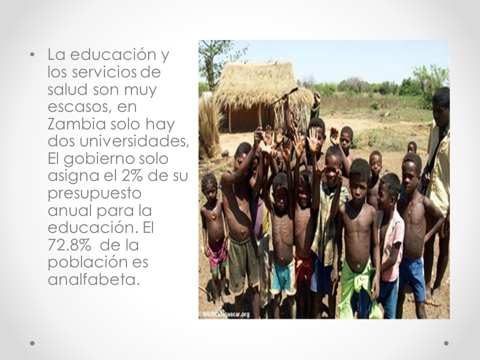La educación y los servicios de salud son muy escasos, en Zambia solo hay dos universidades, El gobierno solo asigna el 2% de su presupuesto anual para la educación.