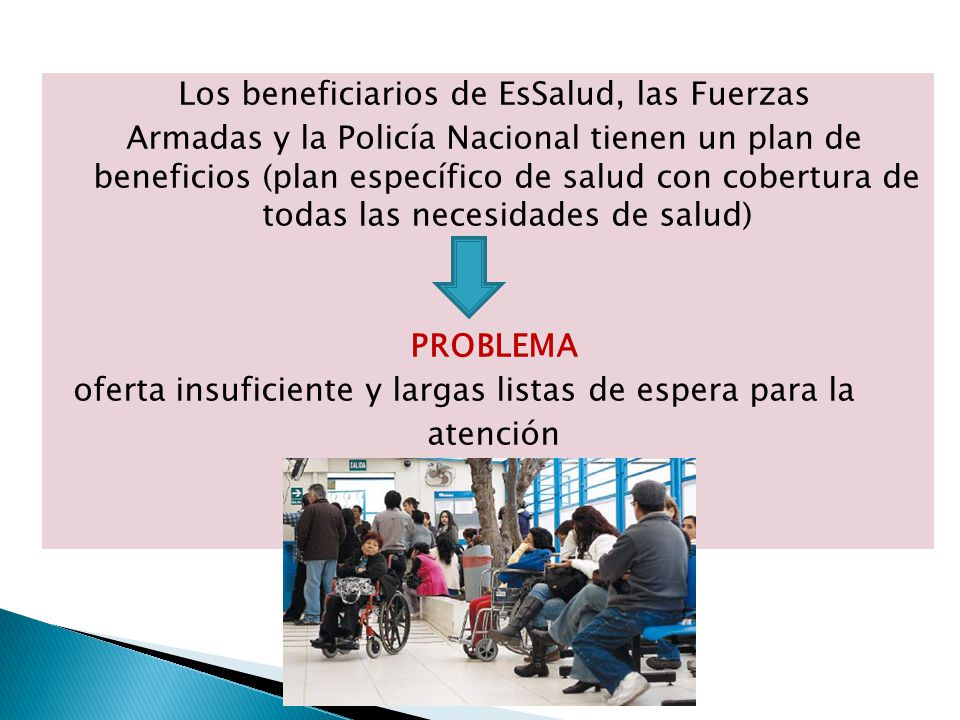 Los beneficiarios de EsSalud, las Fuerzas Armadas y la Policía Nacional tienen un plan de beneficios (plan específico de salud con cobertura de todas las necesidades de salud) PROBLEMA oferta insuficiente y largas listas de espera para la atención