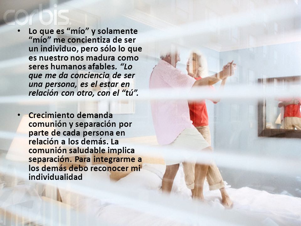 Lo que es mío y solamente mío me concientiza de ser un individuo, pero sólo lo que es nuestro nos madura como seres humanos afables. Lo que me da conciencia de ser una persona, es el estar en relación con otro, con el tú .
