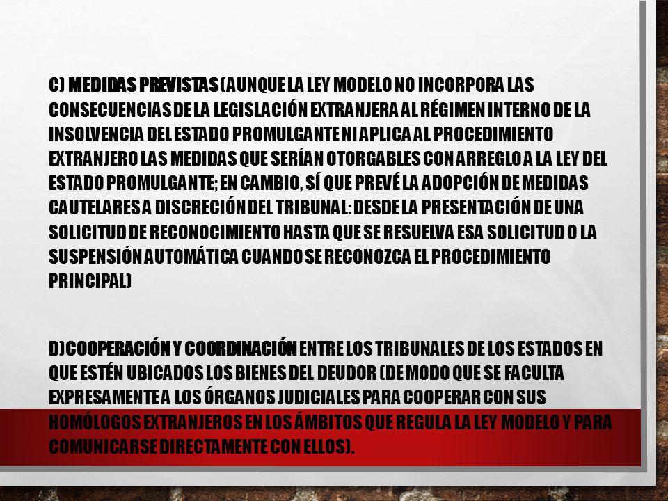 c) Medidas previstas (aunque la Ley Modelo no incorpora las consecuencias de la legislación extranjera al régimen interno de la insolvencia del Estado promulgante ni aplica al procedimiento extranjero las medidas que serían otorgables con arreglo a la ley del Estado promulgante; en cambio, sí que prevé la adopción de medidas cautelares a discreción del tribunal: desde la presentación de una solicitud de reconocimiento hasta que se resuelva esa solicitud o la suspensión automática cuando se reconozca el procedimiento principal)