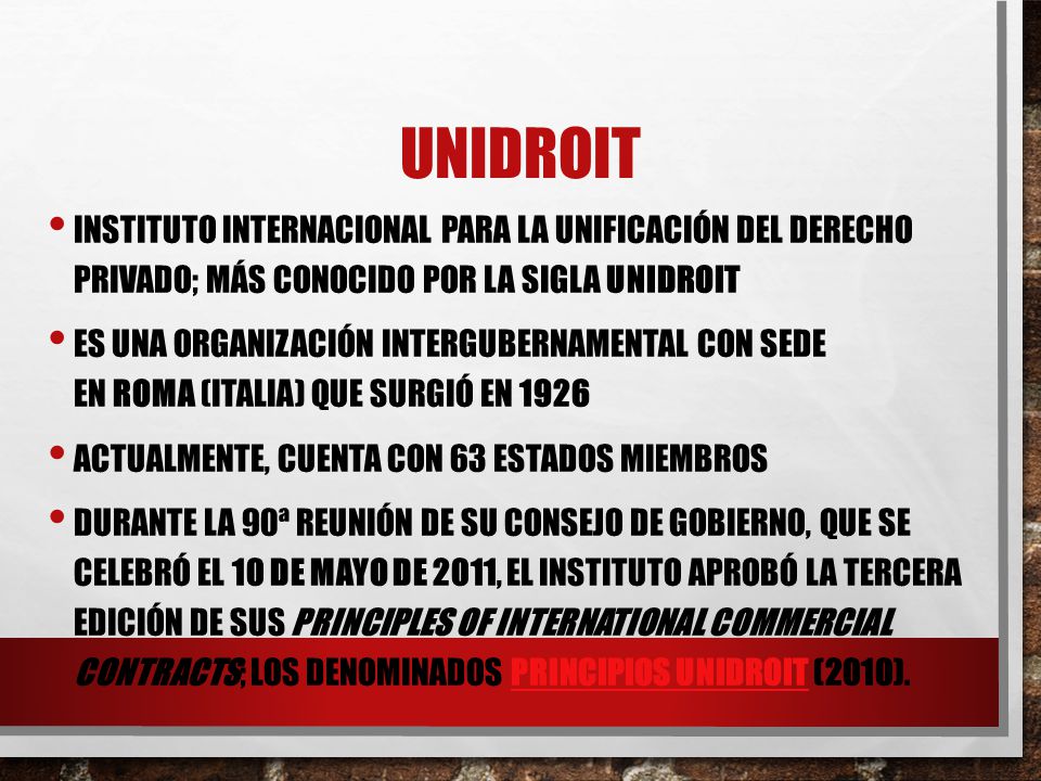 UNIDROIT Instituto Internacional para la Unificación del Derecho Privado; más conocido por la sigla UNIDROIT.