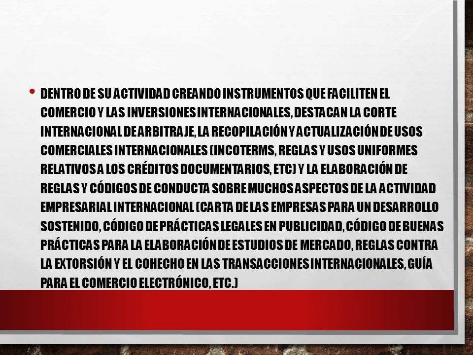 Dentro de su actividad creando instrumentos que faciliten el comercio y las inversiones internacionales, destacan la Corte Internacional de Arbitraje, la recopilación y actualización de usos comerciales internacionales (Incoterms, Reglas y Usos uniformes relativos a los créditos documentarios, etc) y la elaboración de reglas y códigos de conducta sobre muchos aspectos de la actividad empresarial internacional (Carta de las Empresas para un Desarrollo Sostenido, Código de prácticas legales en publicidad, Código de buenas prácticas para la elaboración de estudios de mercado, Reglas contra la extorsión y el cohecho en las transacciones internacionales, Guía para el comercio electrónico, etc.)