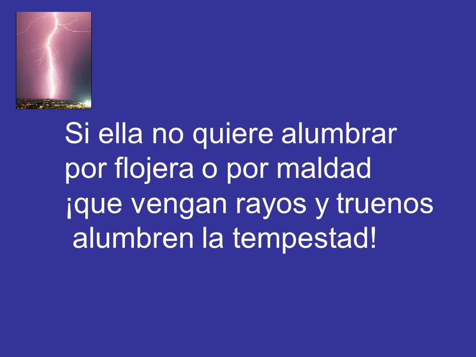 Si ella no quiere alumbrar por flojera o por maldad ¡que vengan rayos y truenos alumbren la tempestad!