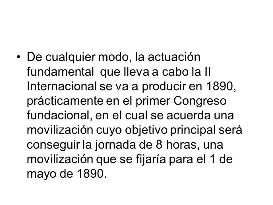 De cualquier modo, la actuación fundamental que lleva a cabo la II Internacional se va a producir en 1890, prácticamente en el primer Congreso fundacional, en el cual se acuerda una movilización cuyo objetivo principal será conseguir la jornada de 8 horas, una movilización que se fijaría para el 1 de mayo de 1890.