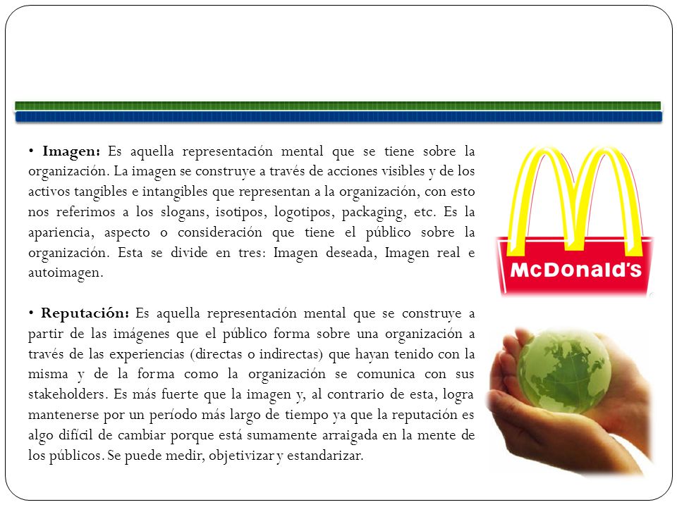 • Imagen: Es aquella representación mental que se tiene sobre la organización. La imagen se construye a través de acciones visibles y de los activos tangibles e intangibles que representan a la organización, con esto nos referimos a los slogans, isotipos, logotipos, packaging, etc. Es la apariencia, aspecto o consideración que tiene el público sobre la organización. Esta se divide en tres: Imagen deseada, Imagen real e autoimagen.