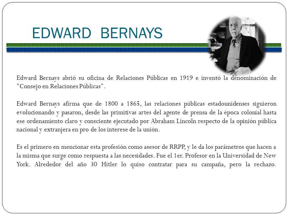 EDWARD BERNAYS Edward Bernays abrió su oficina de Relaciones Públicas en 1919 e inventó la denominación de Consejo en Relaciones Públicas .