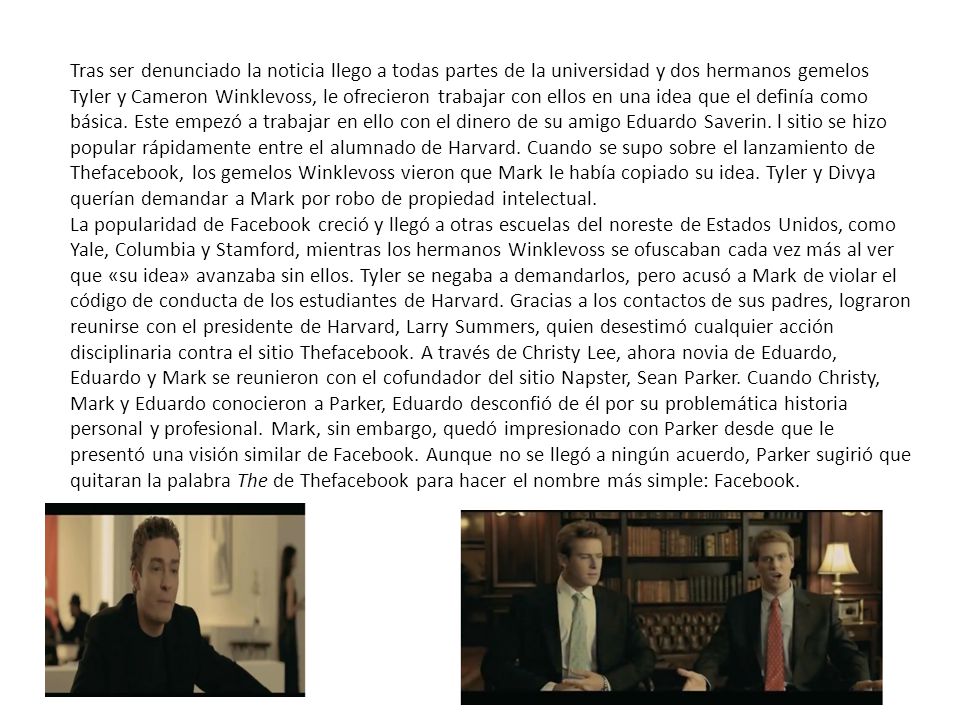 Tras ser denunciado la noticia llego a todas partes de la universidad y dos hermanos gemelos Tyler y Cameron Winklevoss, le ofrecieron trabajar con ellos en una idea que el definía como básica. Este empezó a trabajar en ello con el dinero de su amigo Eduardo Saverin. l sitio se hizo popular rápidamente entre el alumnado de Harvard. Cuando se supo sobre el lanzamiento de Thefacebook, los gemelos Winklevoss vieron que Mark le había copiado su idea. Tyler y Divya querían demandar a Mark por robo de propiedad intelectual.