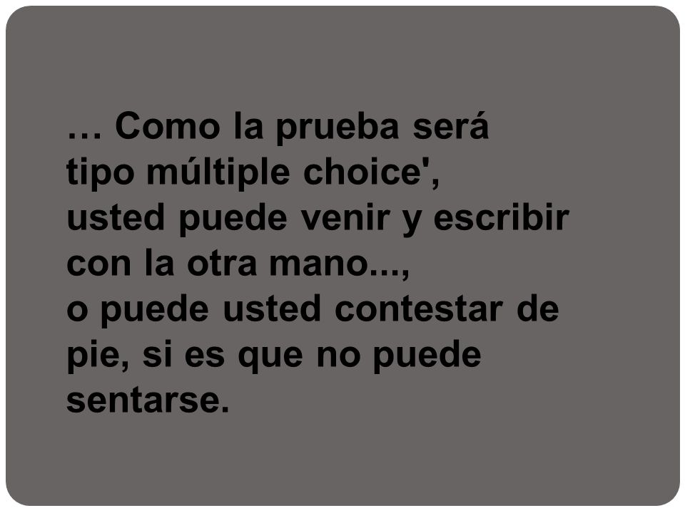 … Como la prueba será tipo múltiple choice , usted puede venir y escribir con la otra mano..., o puede usted contestar de pie, si es que no puede sentarse.