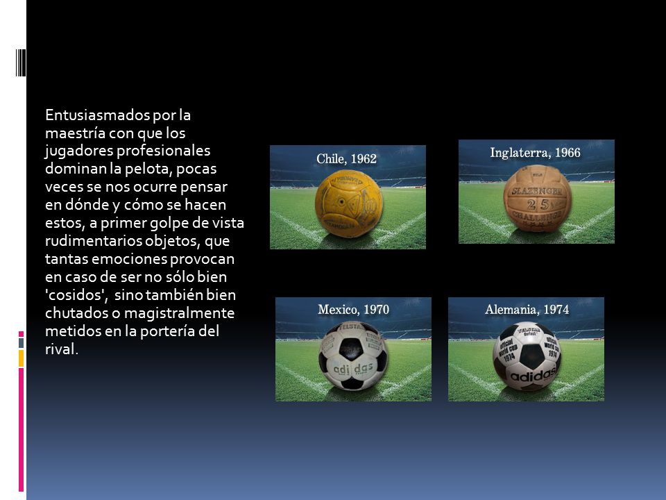 Entusiasmados por la maestría con que los jugadores profesionales dominan la pelota, pocas veces se nos ocurre pensar en dónde y cómo se hacen estos, a primer golpe de vista rudimentarios objetos, que tantas emociones provocan en caso de ser no sólo bien cosidos , sino también bien chutados o magistralmente metidos en la portería del rival.