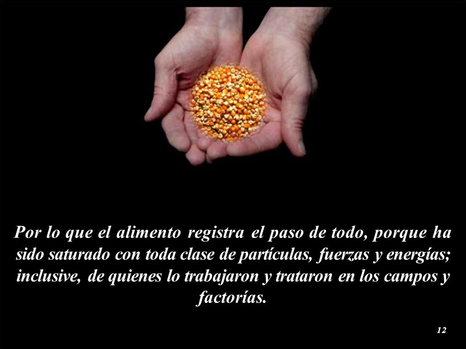 Por lo que el alimento registra el paso de todo, porque ha sido saturado con toda clase de partículas, fuerzas y energías; inclusive, de quienes lo trabajaron y trataron en los campos y factorías.