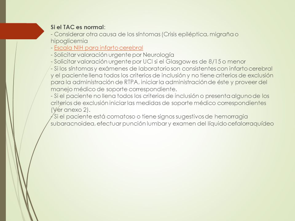 Si el TAC es normal: - Considerar otra causa de los síntomas (Crisis epiléptica, migraña o hipoglicemia - Escala NIH para infarto cerebral - Solicitar valoración urgente por Neurología - Solicitar valoración urgente por UCI si el Glasgow es de 8/15 o menor - Si los síntomas y exámenes de laboratorio son consistentes con infarto cerebral y el paciente llena todos los criterios de inclusión y no tiene criterios de exclusión para la administración de RTPA, iniciar la administración de éste y proveer del manejo médico de soporte correspondiente.