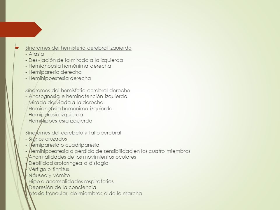 Síndromes del hemisferio cerebral izquierdo - Afasia - Desviación de la mirada a la izquierda - Hemianopsia homónima derecha - Hemiparesia derecha - Hemihipoestesia derecha Síndromes del hemisferio cerebral derecho - Anosognosia e heminatención izquierda - Mirada desviada a la derecha - Hemianopsia homónima izquierda - Hemiparesia izquierda - Hemihipoestesia izquierda Síndromes del cerebelo y tallo cerebral - Signos cruzados - Hemiparesia o cuadriparesia - Hemihipoestesia o pérdida de sensibilidad en los cuatro miembros - Anormalidades de los movimientos oculares - Debilidad orofaríngea o disfagia - Vértigo o tinnitus - Náusea y vómito - Hipo o anormalidades respiratorias - Depresión de la conciencia - Ataxia troncular, de miembros o de la marcha