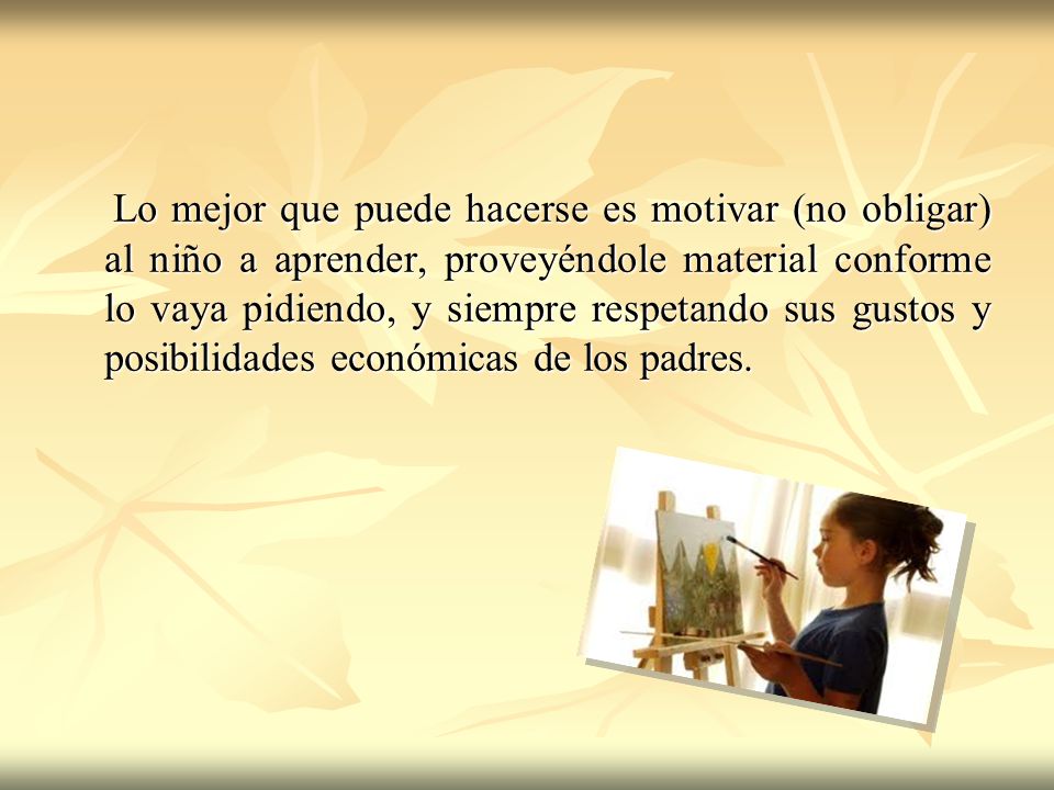 Lo mejor que puede hacerse es motivar (no obligar) al niño a aprender, proveyéndole material conforme lo vaya pidiendo, y siempre respetando sus gustos y posibilidades económicas de los padres.