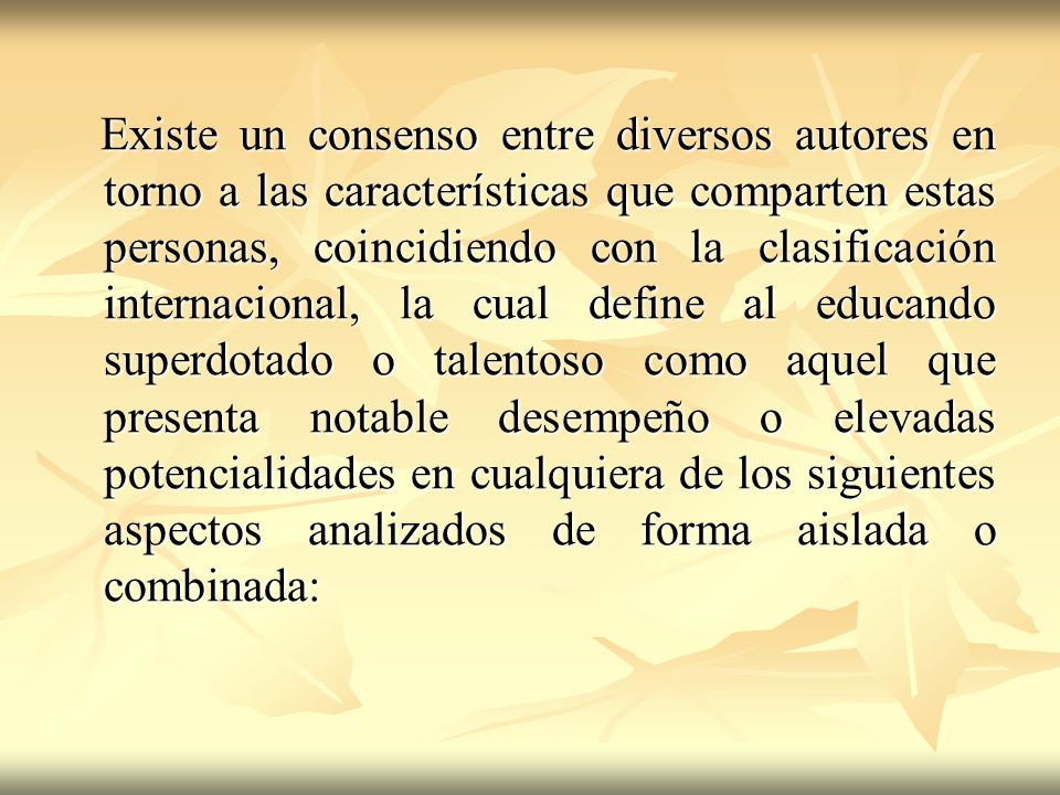 Existe un consenso entre diversos autores en torno a las características que comparten estas personas, coincidiendo con la clasificación internacional, la cual define al educando superdotado o talentoso como aquel que presenta notable desempeño o elevadas potencialidades en cualquiera de los siguientes aspectos analizados de forma aislada o combinada: