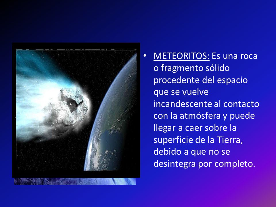 METEORITOS: Es una roca o fragmento sólido procedente del espacio que se vuelve incandescente al contacto con la atmósfera y puede llegar a caer sobre la superficie de la Tierra, debido a que no se desintegra por completo.