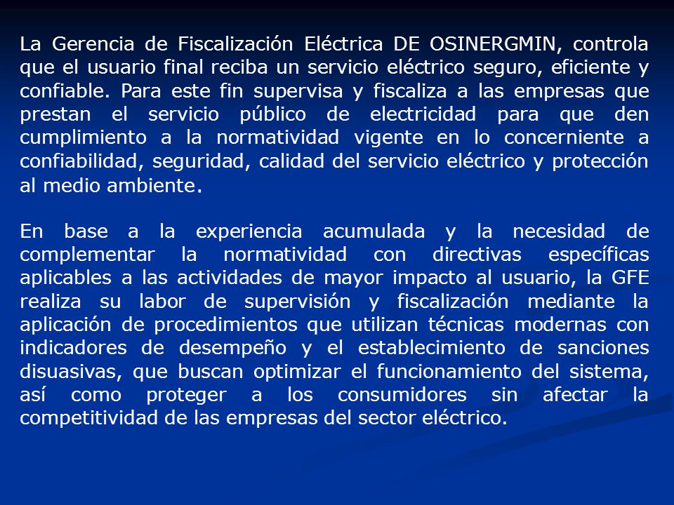 La Gerencia de Fiscalización Eléctrica DE OSINERGMIN, controla que el usuario final reciba un servicio eléctrico seguro, eficiente y confiable. Para este fin supervisa y fiscaliza a las empresas que prestan el servicio público de electricidad para que den cumplimiento a la normatividad vigente en lo concerniente a confiabilidad, seguridad, calidad del servicio eléctrico y protección al medio ambiente.