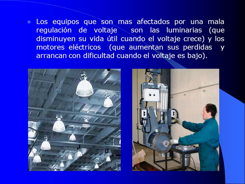 Los equipos que son mas afectados por una mala regulación de voltaje son las luminarias (que disminuyen su vida útil cuando el voltaje crece) y los motores eléctricos (que aumentan sus perdidas y arrancan con dificultad cuando el voltaje es bajo).
