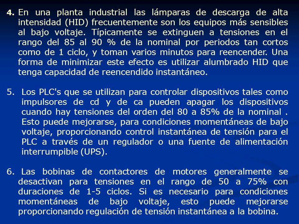 4. En una planta industrial las lámparas de descarga de alta intensidad (HID) frecuentemente son los equipos más sensibles al bajo voltaje. Típicamente se extinguen a tensiones en el rango del 85 al 90 % de la nominal por periodos tan cortos como de 1 ciclo, y toman varios minutos para reencender. Una forma de minimizar este efecto es utilizar alumbrado HID que tenga capacidad de reencendido instantáneo.