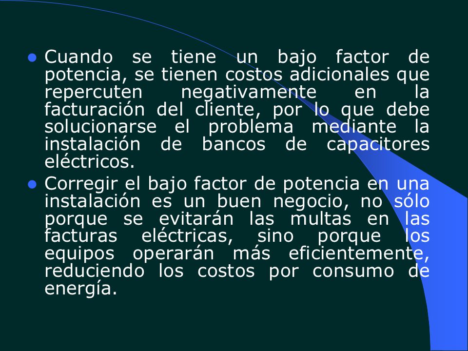 Cuando se tiene un bajo factor de potencia, se tienen costos adicionales que repercuten negativamente en la facturación del cliente, por lo que debe solucionarse el problema mediante la instalación de bancos de capacitores eléctricos.