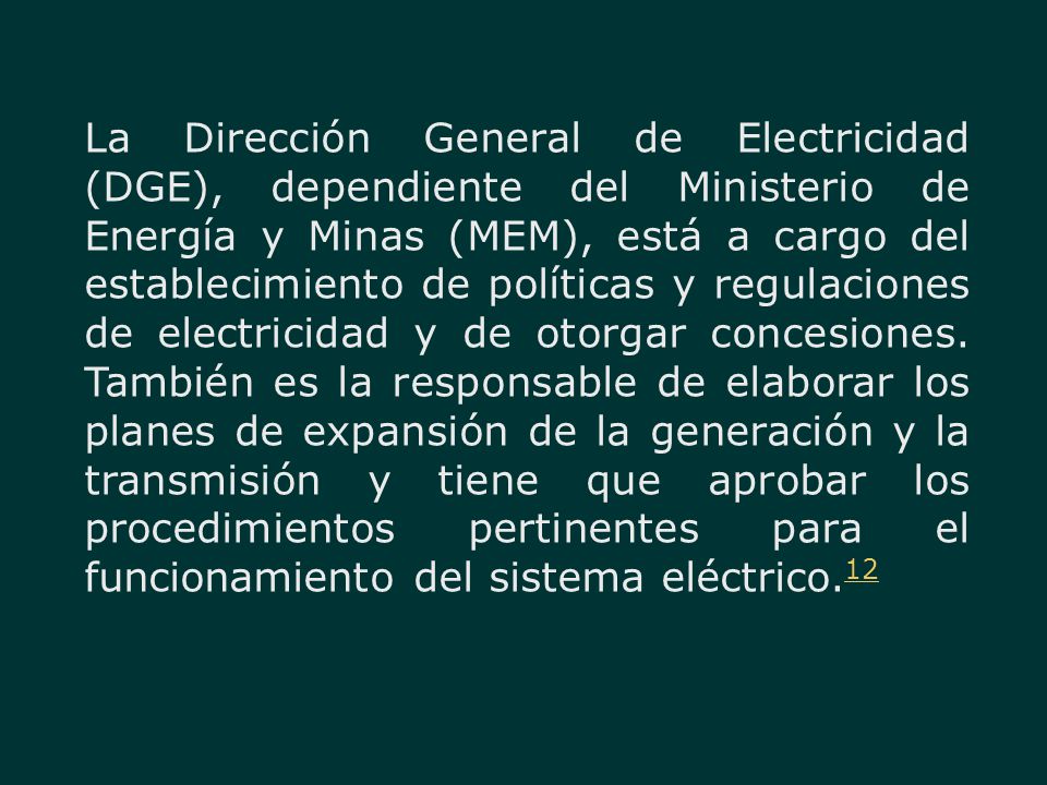 La Dirección General de Electricidad (DGE), dependiente del Ministerio de Energía y Minas (MEM), está a cargo del establecimiento de políticas y regulaciones de electricidad y de otorgar concesiones.