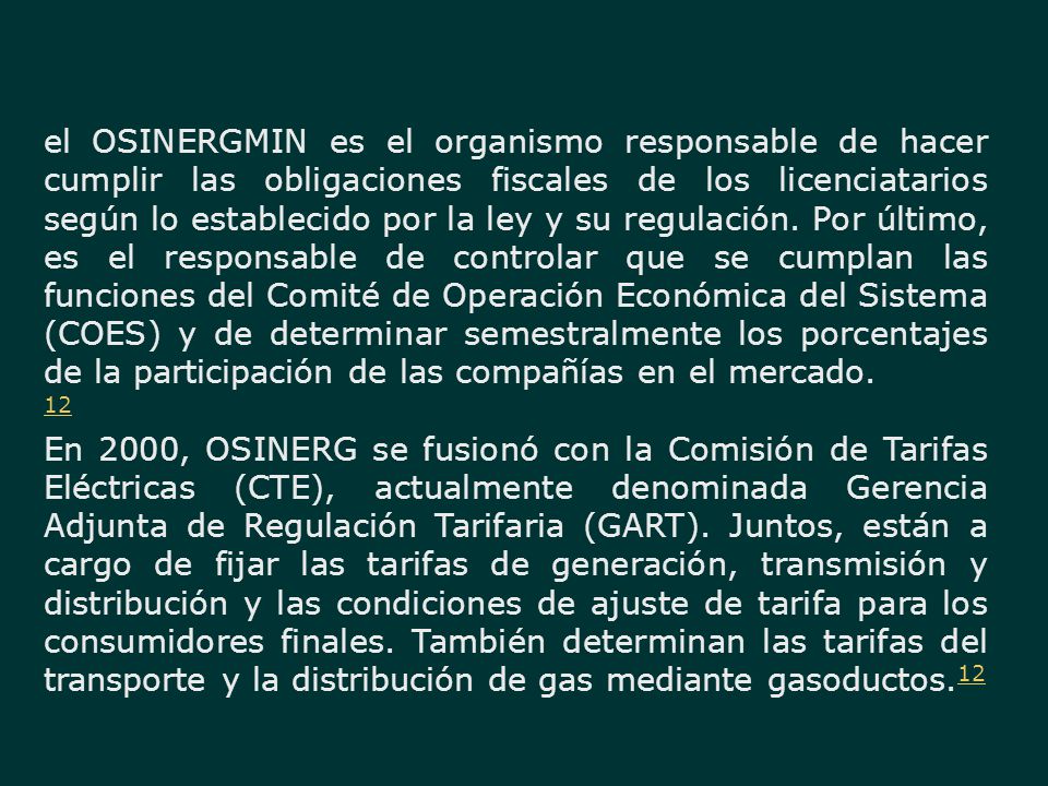 el OSINERGMIN es el organismo responsable de hacer cumplir las obligaciones fiscales de los licenciatarios según lo establecido por la ley y su regulación. Por último, es el responsable de controlar que se cumplan las funciones del Comité de Operación Económica del Sistema (COES) y de determinar semestralmente los porcentajes de la participación de las compañías en el mercado.
