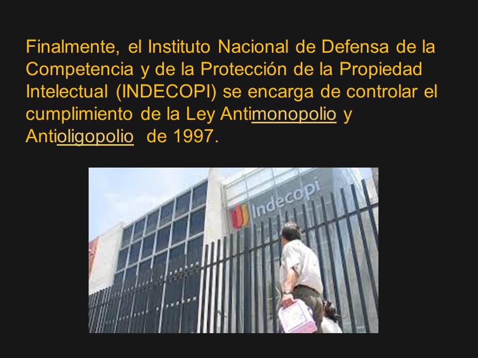 Finalmente, el Instituto Nacional de Defensa de la Competencia y de la Protección de la Propiedad Intelectual (INDECOPI) se encarga de controlar el cumplimiento de la Ley Antimonopolio y Antioligopolio de 1997.