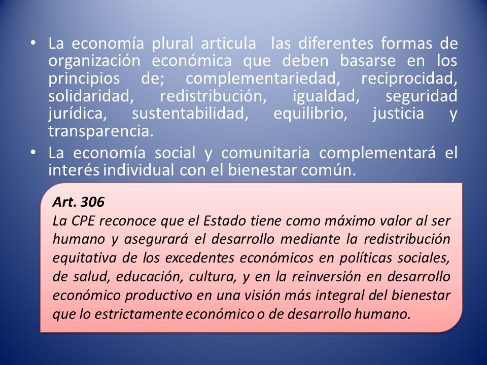 La economía plural articula las diferentes formas de organización económica que deben basarse en los principios de; complementariedad, reciprocidad, solidaridad, redistribución, igualdad, seguridad jurídica, sustentabilidad, equilibrio, justicia y transparencia.
